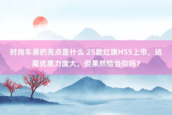 时尚车展的亮点是什么 25款红旗HS5上市，结尾优惠力度大，但果然恰当你吗？