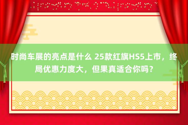 时尚车展的亮点是什么 25款红旗HS5上市，终局优惠力度大，但果真适合你吗？