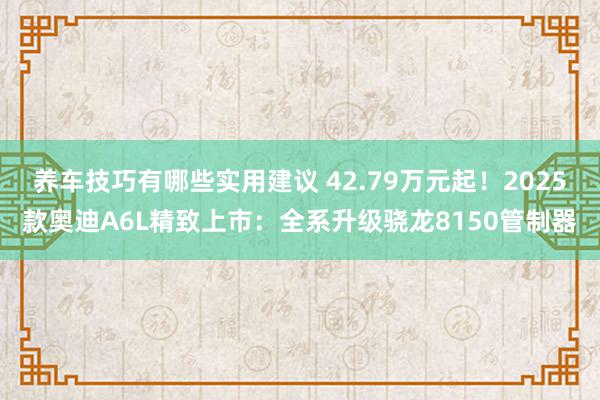 养车技巧有哪些实用建议 42.79万元起！2025款奥迪A6L精致上市：全系升级骁龙8150管制器