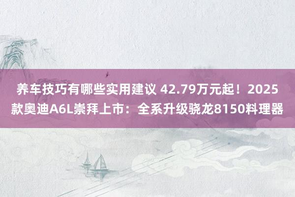 养车技巧有哪些实用建议 42.79万元起！2025款奥迪A6L崇拜上市：全系升级骁龙8150料理器