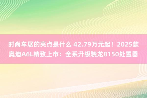 时尚车展的亮点是什么 42.79万元起！2025款奥迪A6L精致上市：全系升级骁龙8150处置器