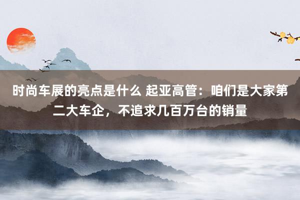 时尚车展的亮点是什么 起亚高管：咱们是大家第二大车企，不追求几百万台的销量