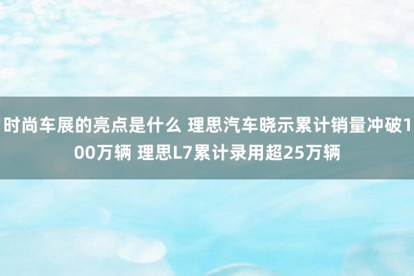 时尚车展的亮点是什么 理思汽车晓示累计销量冲破100万辆 理思L7累计录用超25万辆