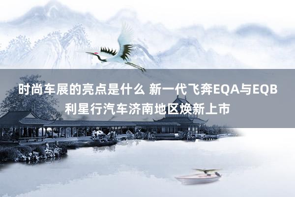 时尚车展的亮点是什么 新一代飞奔EQA与EQB利星行汽车济南地区焕新上市