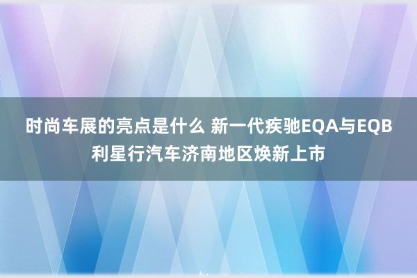 时尚车展的亮点是什么 新一代疾驰EQA与EQB利星行汽车济南地区焕新上市