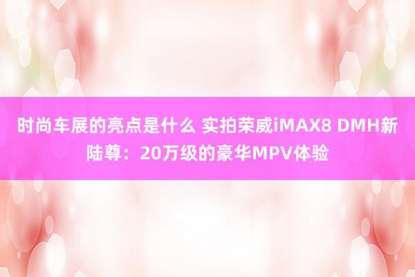 时尚车展的亮点是什么 实拍荣威iMAX8 DMH新陆尊：20万级的豪华MPV体验