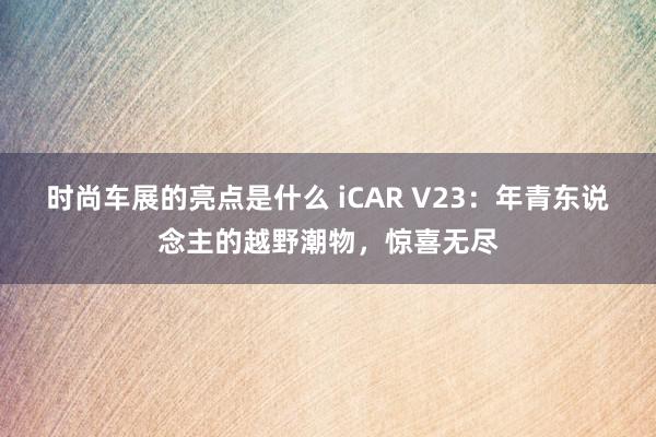 时尚车展的亮点是什么 iCAR V23：年青东说念主的越野潮物，惊喜无尽