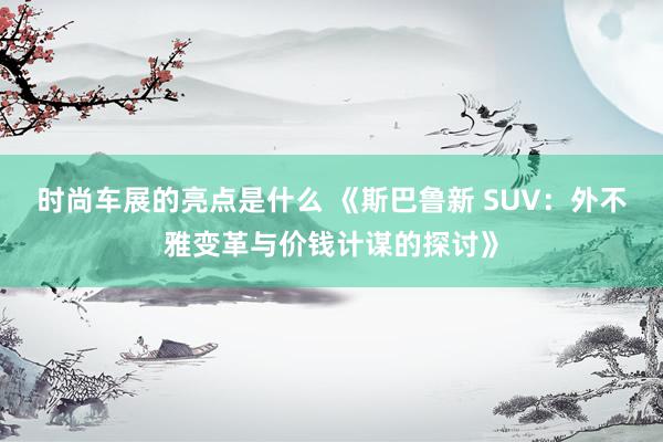 时尚车展的亮点是什么 《斯巴鲁新 SUV：外不雅变革与价钱计谋的探讨》