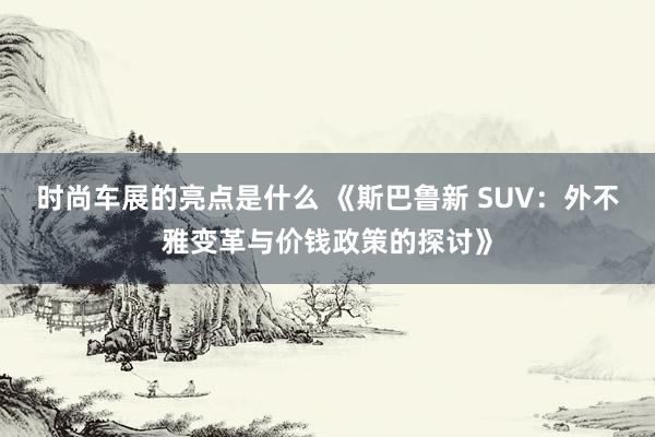 时尚车展的亮点是什么 《斯巴鲁新 SUV：外不雅变革与价钱政策的探讨》