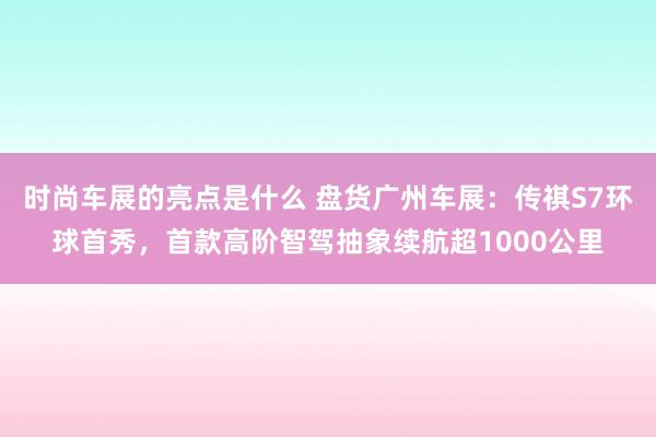 时尚车展的亮点是什么 盘货广州车展：传祺S7环球首秀，首款高阶智驾抽象续航超1000公里