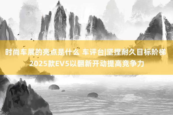 时尚车展的亮点是什么 车评台|坚捏耐久目标阶梯 2025款EV5以翻新开动提高竞争力