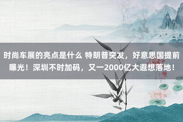 时尚车展的亮点是什么 特朗普突发，好意思国提前曝光！深圳不时加码，又一2000亿大遐想落地！