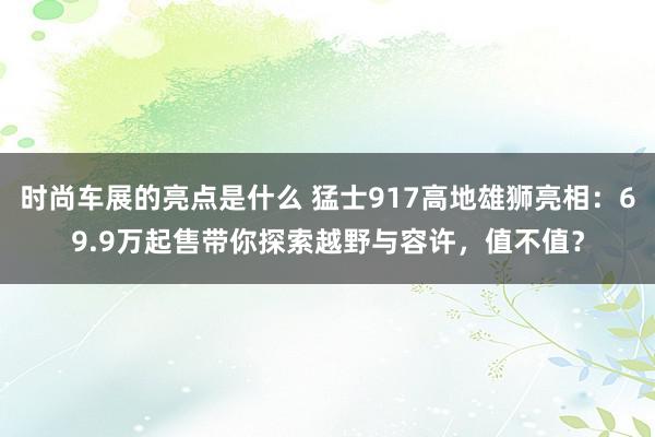 时尚车展的亮点是什么 猛士917高地雄狮亮相：69.9万起售带你探索越野与容许，值不值？