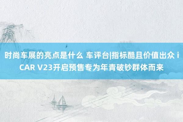 时尚车展的亮点是什么 车评台|指标酷且价值出众 iCAR V23开启预售专为年青破钞群体而来