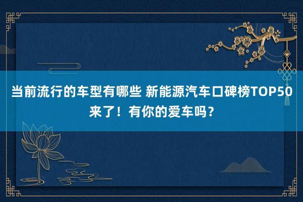 当前流行的车型有哪些 新能源汽车口碑榜TOP50来了！有你的爱车吗？