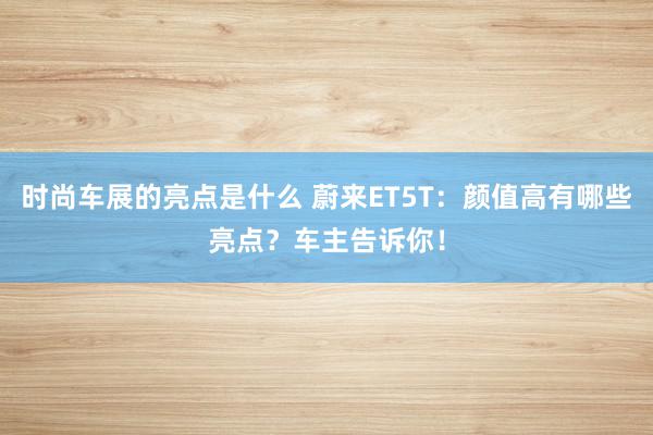 时尚车展的亮点是什么 蔚来ET5T：颜值高有哪些亮点？车主告诉你！