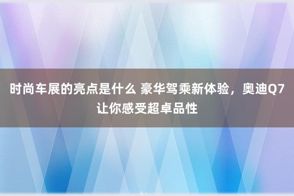 时尚车展的亮点是什么 豪华驾乘新体验，奥迪Q7让你感受超卓品性