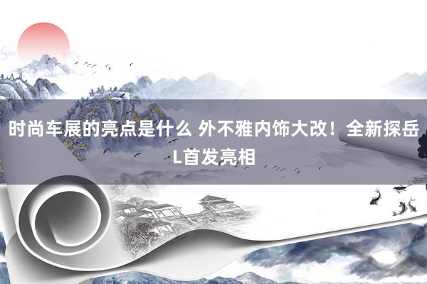 时尚车展的亮点是什么 外不雅内饰大改！全新探岳L首发亮相