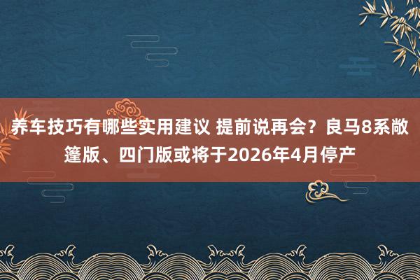 养车技巧有哪些实用建议 提前说再会？良马8系敞篷版、四门版或将于2026年4月停产