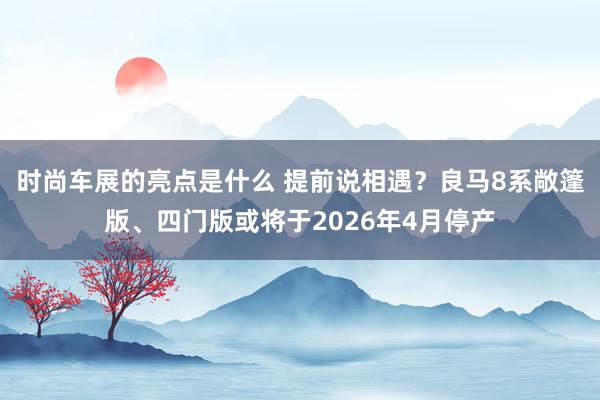 时尚车展的亮点是什么 提前说相遇？良马8系敞篷版、四门版或将于2026年4月停产