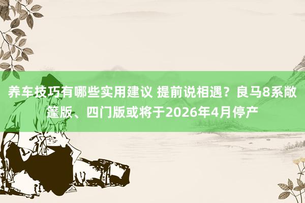 养车技巧有哪些实用建议 提前说相遇？良马8系敞篷版、四门版或将于2026年4月停产