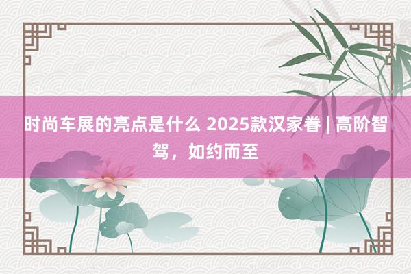 时尚车展的亮点是什么 2025款汉家眷 | 高阶智驾，如约而至