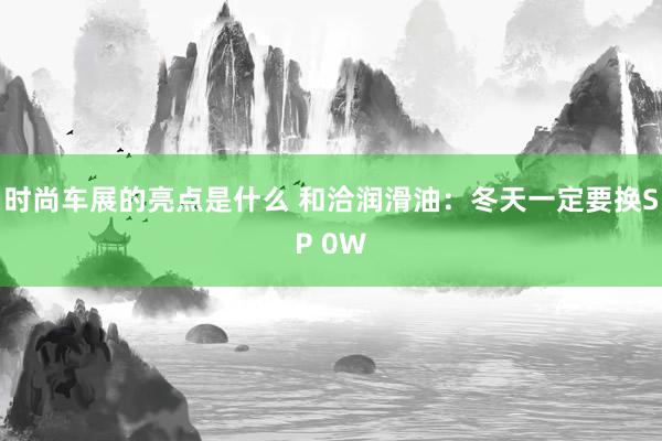 时尚车展的亮点是什么 和洽润滑油：冬天一定要换SP 0W