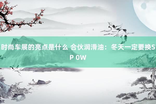 时尚车展的亮点是什么 合伙润滑油：冬天一定要换SP 0W