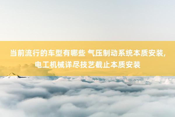 当前流行的车型有哪些 气压制动系统本质安装,电工机械详尽技艺截止本质安装