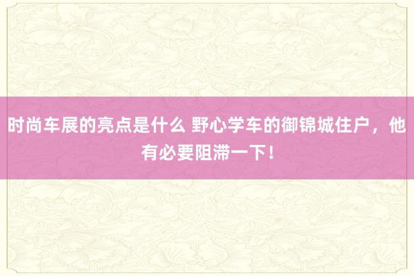 时尚车展的亮点是什么 野心学车的御锦城住户，他有必要阻滞一下！