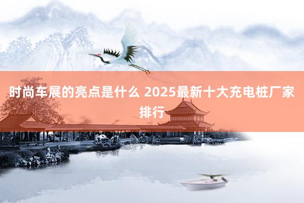 时尚车展的亮点是什么 2025最新十大充电桩厂家排行