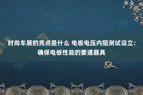 时尚车展的亮点是什么 电板电压内阻测试设立：确保电板性能的要道器具