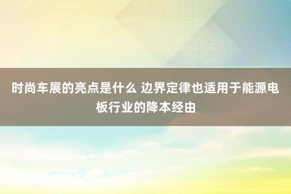 时尚车展的亮点是什么 边界定律也适用于能源电板行业的降本经由