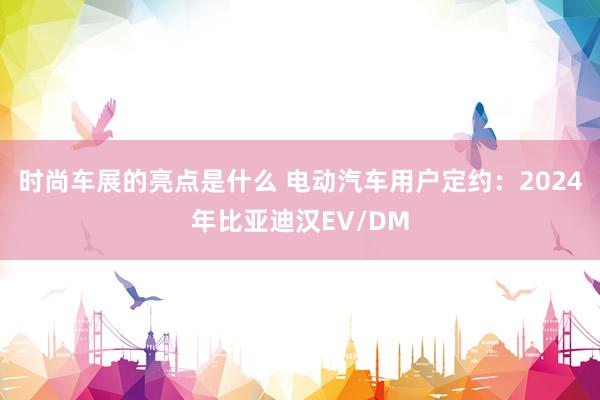 时尚车展的亮点是什么 电动汽车用户定约：2024年比亚迪汉EV/DM