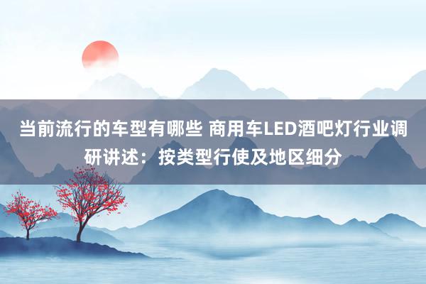 当前流行的车型有哪些 商用车LED酒吧灯行业调研讲述：按类型行使及地区细分