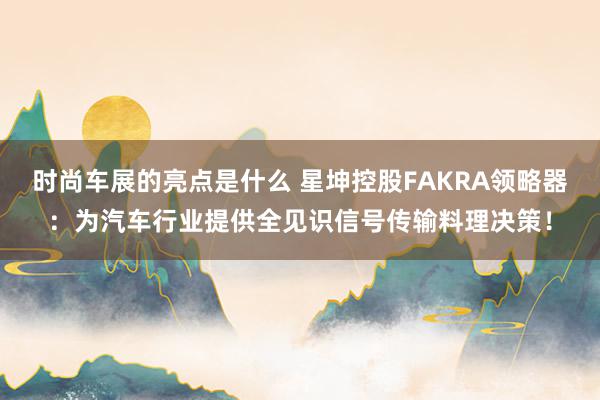 时尚车展的亮点是什么 星坤控股FAKRA领略器：为汽车行业提供全见识信号传输料理决策！