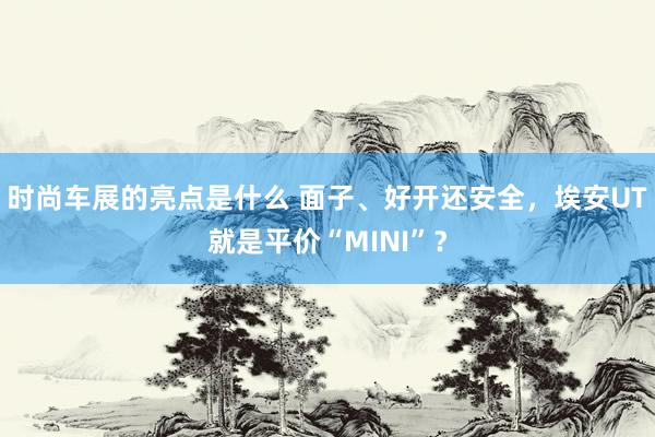 时尚车展的亮点是什么 面子、好开还安全，埃安UT就是平价“MINI”？