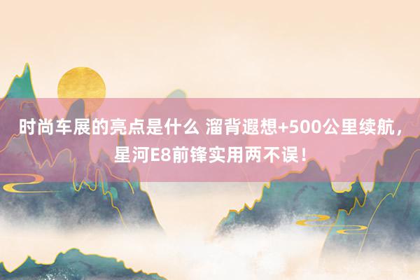 时尚车展的亮点是什么 溜背遐想+500公里续航，星河E8前锋实用两不误！