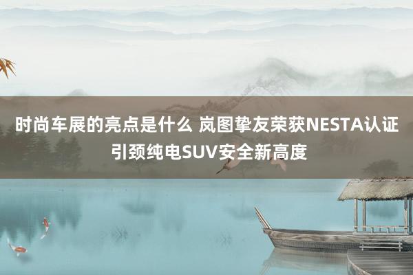 时尚车展的亮点是什么 岚图挚友荣获NESTA认证 引颈纯电SUV安全新高度