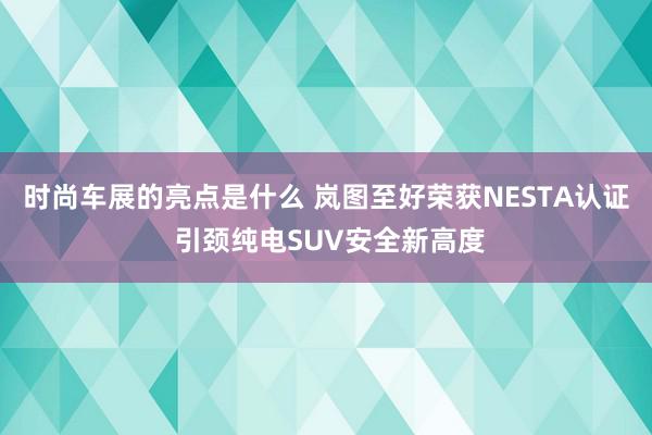 时尚车展的亮点是什么 岚图至好荣获NESTA认证 引颈纯电SUV安全新高度