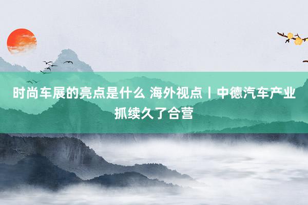 时尚车展的亮点是什么 海外视点丨中德汽车产业抓续久了合营