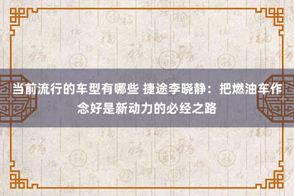 当前流行的车型有哪些 捷途李晓静：把燃油车作念好是新动力的必经之路