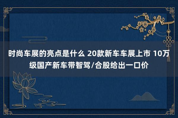 时尚车展的亮点是什么 20款新车车展上市 10万级国产新车带智驾/合股给出一口价