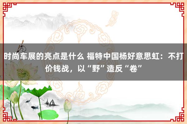 时尚车展的亮点是什么 福特中国杨好意思虹：不打价钱战，以“野”造反“卷”