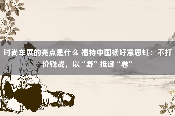 时尚车展的亮点是什么 福特中国杨好意思虹：不打价钱战，以“野”抵御“卷”