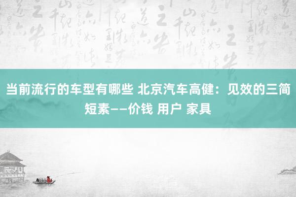 当前流行的车型有哪些 北京汽车高健：见效的三简短素——价钱 用户 家具