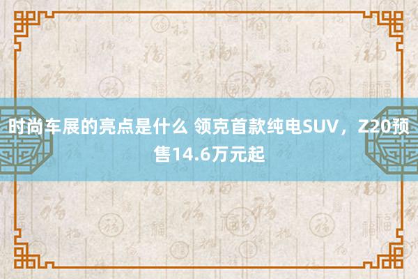 时尚车展的亮点是什么 领克首款纯电SUV，Z20预售14.6万元起