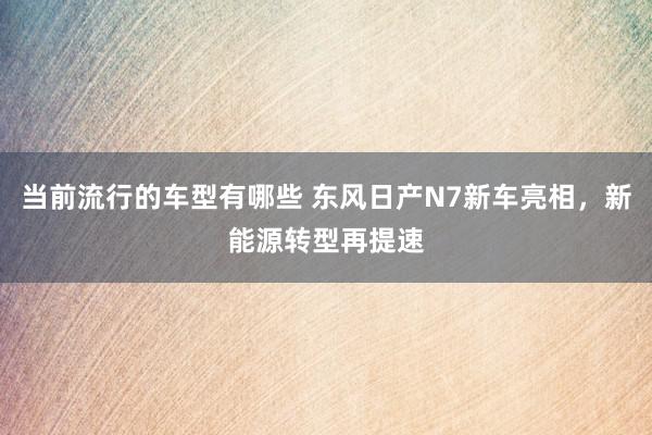 当前流行的车型有哪些 东风日产N7新车亮相，新能源转型再提速