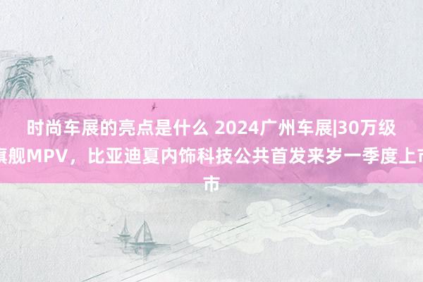 时尚车展的亮点是什么 2024广州车展|30万级旗舰MPV，比亚迪夏内饰科技公共首发来岁一季度上市