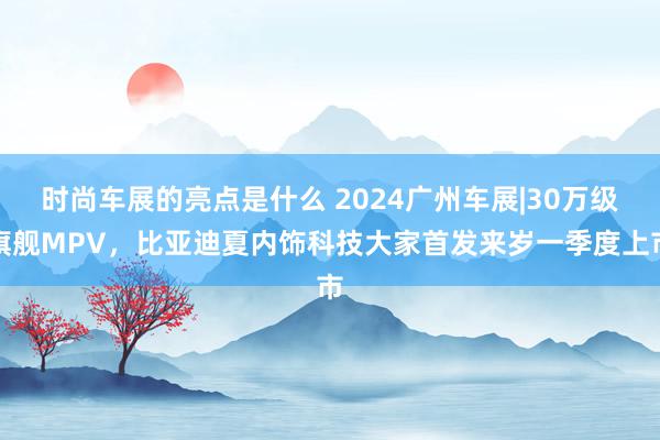 时尚车展的亮点是什么 2024广州车展|30万级旗舰MPV，比亚迪夏内饰科技大家首发来岁一季度上市